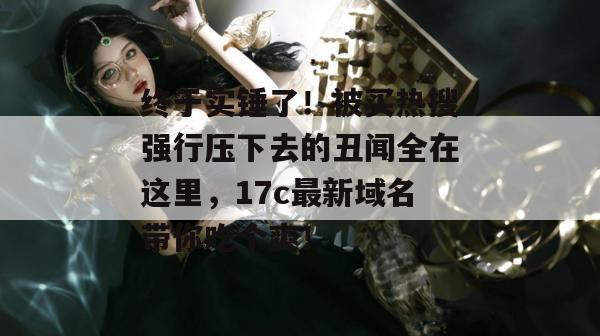 终于实锤了！被买热搜强行压下去的丑闻全在这里，17c最新域名带你吃个爽！