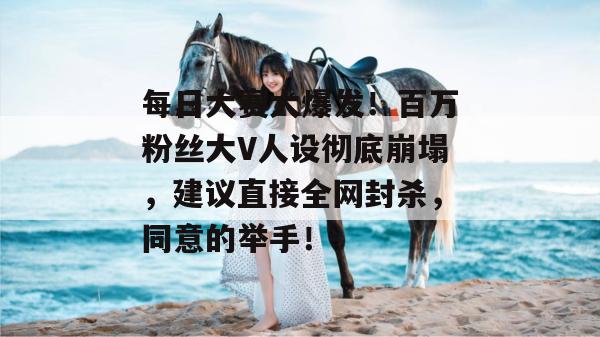 每日大赛大爆发！百万粉丝大V人设彻底崩塌，建议直接全网封杀，同意的举手！