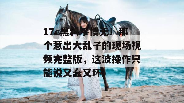 17c黑料手慢无！那个惹出大乱子的现场视频完整版，这波操作只能说又蠢又坏。