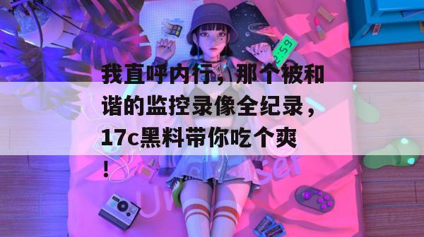 我直呼内行，那个被和谐的监控录像全纪录，17c黑料带你吃个爽！