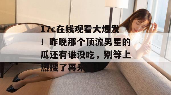 17c在线观看大爆发！昨晚那个顶流男星的瓜还有谁没吃，别等上热搜了再来看！