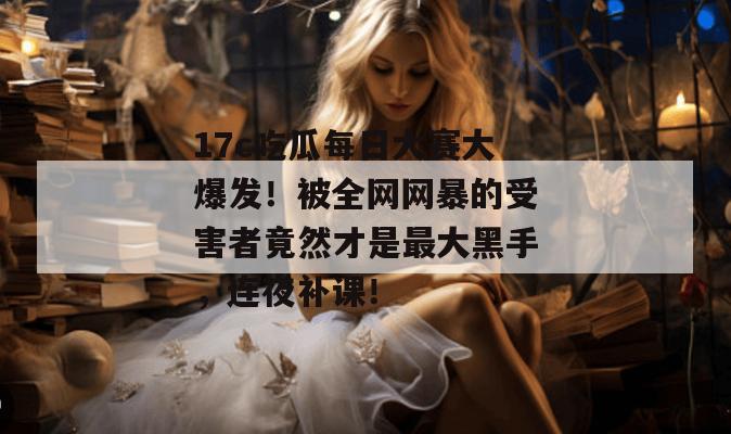 17c吃瓜每日大赛大爆发！被全网网暴的受害者竟然才是最大黑手，连夜补课！
