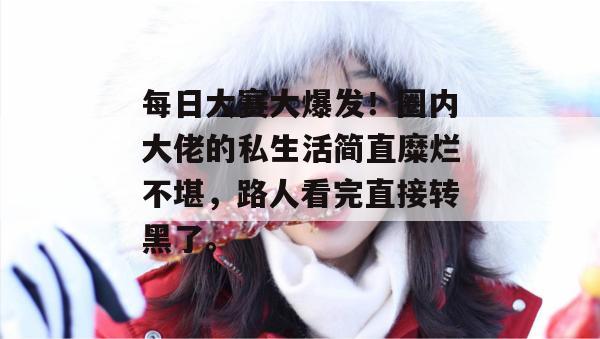 每日大赛大爆发！圈内大佬的私生活简直糜烂不堪，路人看完直接转黑了。