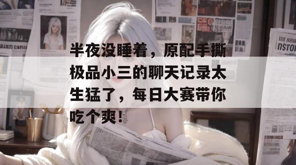 半夜没睡着，原配手撕极品小三的聊天记录太生猛了，每日大赛带你吃个爽！