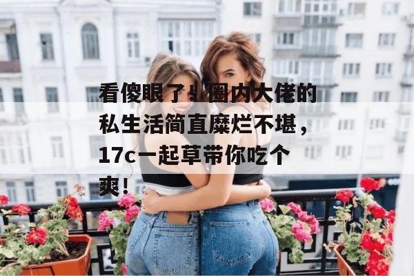 看傻眼了！圈内大佬的私生活简直糜烂不堪，17c一起草带你吃个爽！
