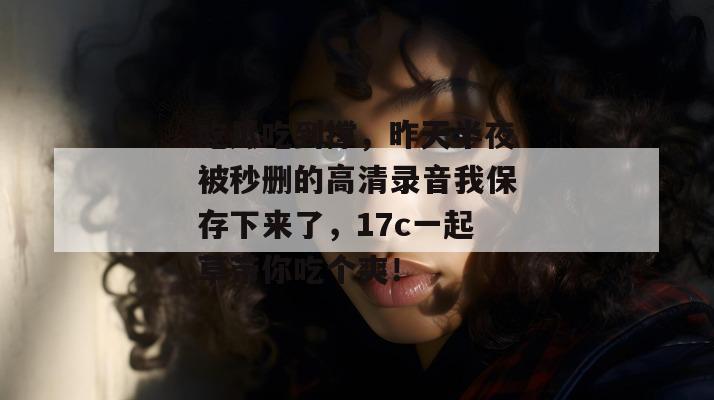 吃瓜吃到撑，昨天半夜被秒删的高清录音我保存下来了，17c一起草带你吃个爽！