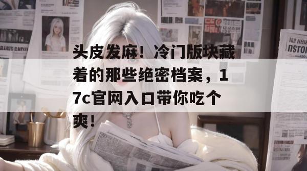 头皮发麻！冷门版块藏着的那些绝密档案，17c官网入口带你吃个爽！