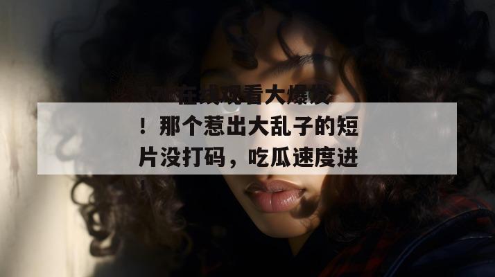 17c在线观看大爆发！那个惹出大乱子的短片没打码，吃瓜速度进！