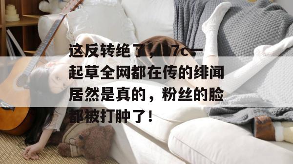 这反转绝了，17c一起草全网都在传的绯闻居然是真的，粉丝的脸都被打肿了！