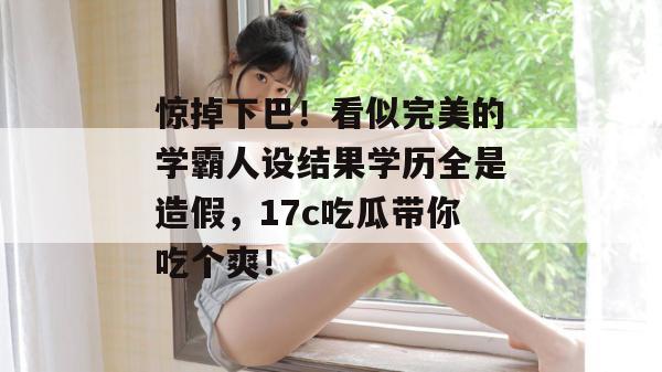 惊掉下巴！看似完美的学霸人设结果学历全是造假，17c吃瓜带你吃个爽！