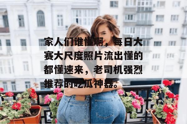 家人们谁懂啊，每日大赛大尺度照片流出懂的都懂速来，老司机强烈推荐的吃瓜神器。