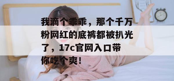我滴个乖乖，那个千万粉网红的底裤都被扒光了，17c官网入口带你吃个爽！