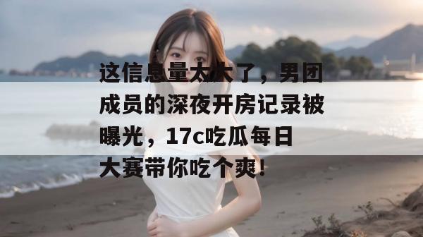 这信息量太大了，男团成员的深夜开房记录被曝光，17c吃瓜每日大赛带你吃个爽！