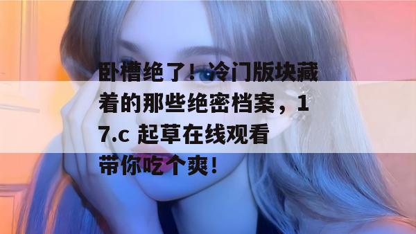 卧槽绝了！冷门版块藏着的那些绝密档案，17.c 起草在线观看带你吃个爽！