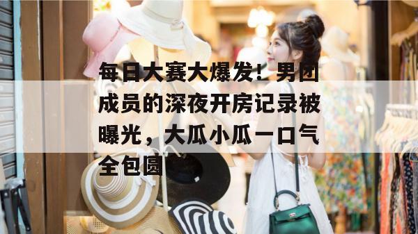 每日大赛大爆发！男团成员的深夜开房记录被曝光，大瓜小瓜一口气全包圆了。
