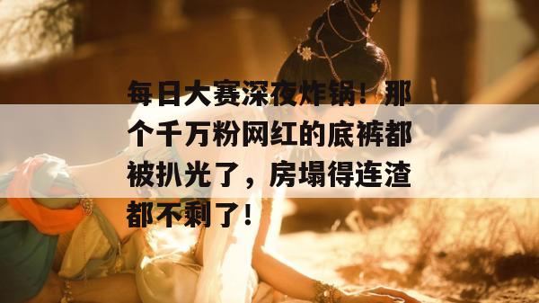 每日大赛深夜炸锅！那个千万粉网红的底裤都被扒光了，房塌得连渣都不剩了！