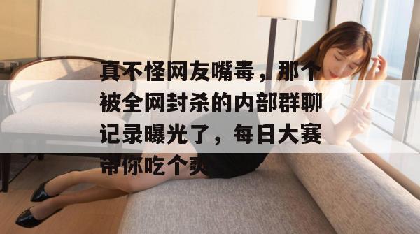 真不怪网友嘴毒，那个被全网封杀的内部群聊记录曝光了，每日大赛带你吃个爽！