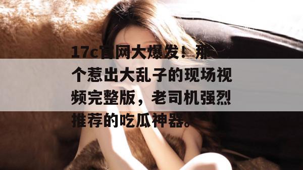 17c官网大爆发！那个惹出大乱子的现场视频完整版，老司机强烈推荐的吃瓜神器。