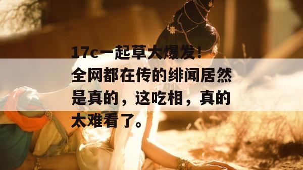 17c一起草大爆发！全网都在传的绯闻居然是真的，这吃相，真的太难看了。