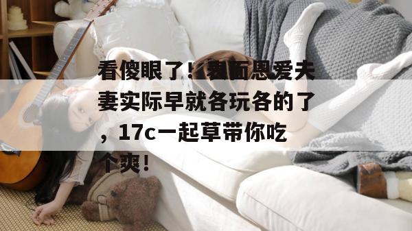 看傻眼了！表面恩爱夫妻实际早就各玩各的了，17c一起草带你吃个爽！
