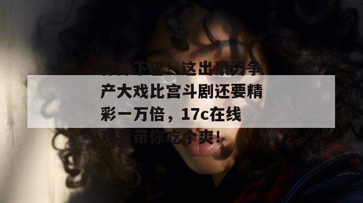 惊掉下巴！这出豪门争产大戏比宫斗剧还要精彩一万倍，17c在线观看带你吃个爽！