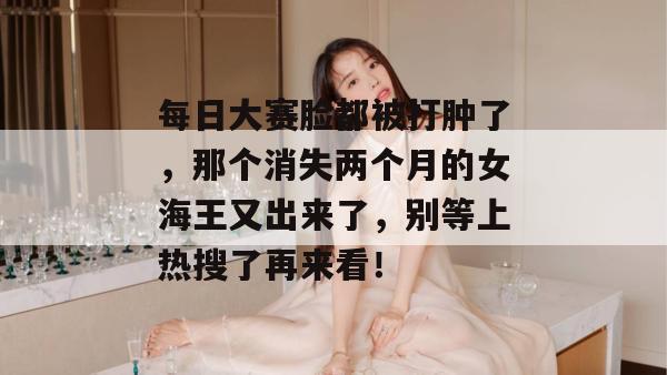 每日大赛脸都被打肿了，那个消失两个月的女海王又出来了，别等上热搜了再来看！