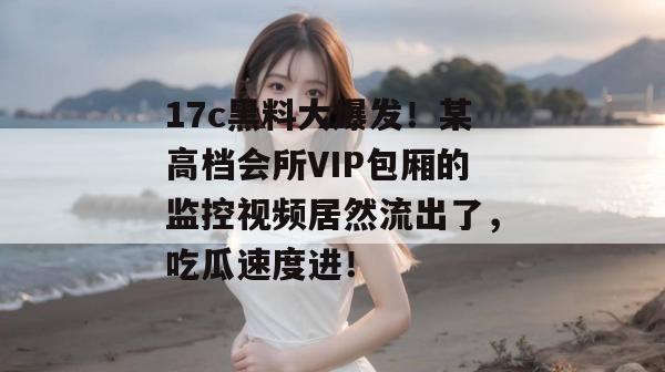 17c黑料大爆发！某高档会所VIP包厢的监控视频居然流出了，吃瓜速度进！