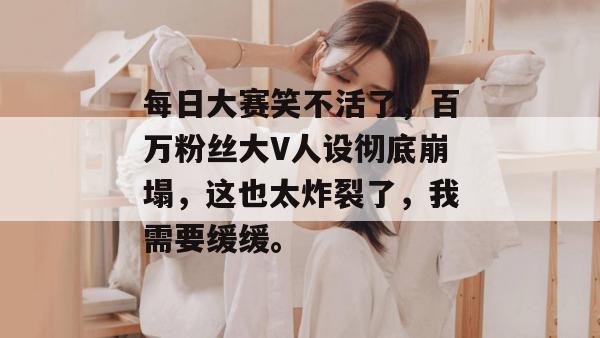 每日大赛笑不活了，百万粉丝大V人设彻底崩塌，这也太炸裂了，我需要缓缓。