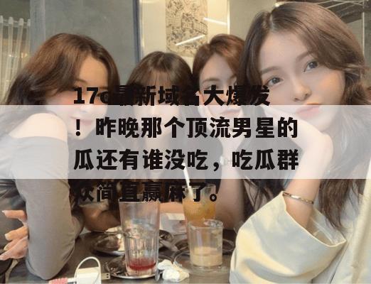 17c最新域名大爆发！昨晚那个顶流男星的瓜还有谁没吃，吃瓜群众简直赢麻了。