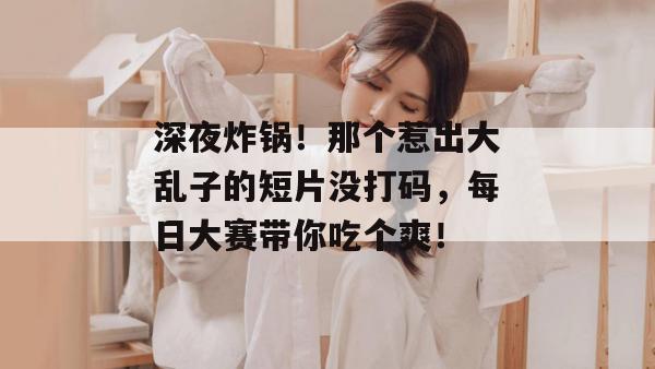 深夜炸锅！那个惹出大乱子的短片没打码，每日大赛带你吃个爽！
