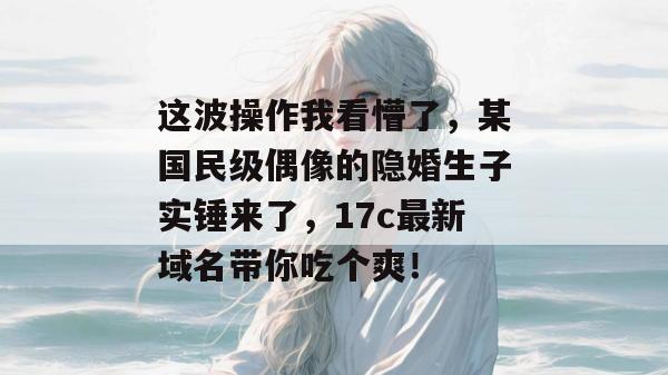 这波操作我看懵了，某国民级偶像的隐婚生子实锤来了，17c最新域名带你吃个爽！