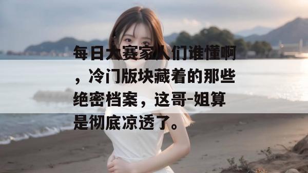 每日大赛家人们谁懂啊，冷门版块藏着的那些绝密档案，这哥-姐算是彻底凉透了。