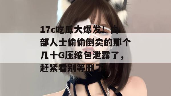 17c吃瓜大爆发！内部人士偷偷倒卖的那个几十G压缩包泄露了，赶紧看别等删了！