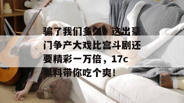 骗了我们多久？这出豪门争产大戏比宫斗剧还要精彩一万倍，17c黑料带你吃个爽！