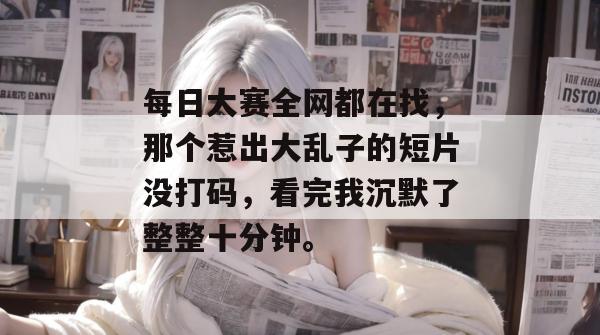 每日大赛全网都在找，那个惹出大乱子的短片没打码，看完我沉默了整整十分钟。