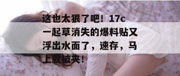 这也太狠了吧！17c一起草消失的爆料贴又浮出水面了，速存，马上就被夹！