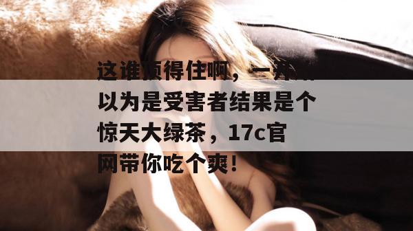 这谁顶得住啊，一开始以为是受害者结果是个惊天大绿茶，17c官网带你吃个爽！