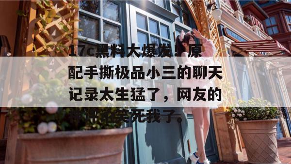 17c黑料大爆发！原配手撕极品小三的聊天记录太生猛了，网友的神评论笑死我了。