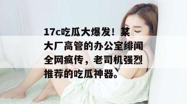 17c吃瓜大爆发！某大厂高管的办公室绯闻全网疯传，老司机强烈推荐的吃瓜神器。