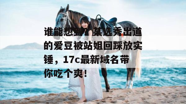 谁能想到？某选秀出道的爱豆被站姐回踩放实锤，17c最新域名带你吃个爽！