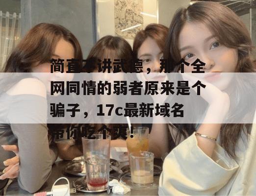 简直不讲武德,那个全网同情的弱者原来是个骗子,17c最新域名带你吃个爽!