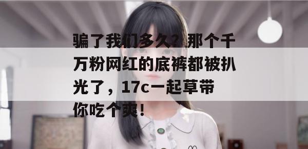 骗了我们多久?那个千万粉网红的底裤都被扒光了,17c一起草带你吃个爽!