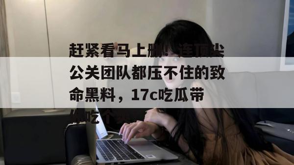 赶紧看马上删!连顶尖公关团队都压不住的致命黑料,17c吃瓜带你吃个爽!