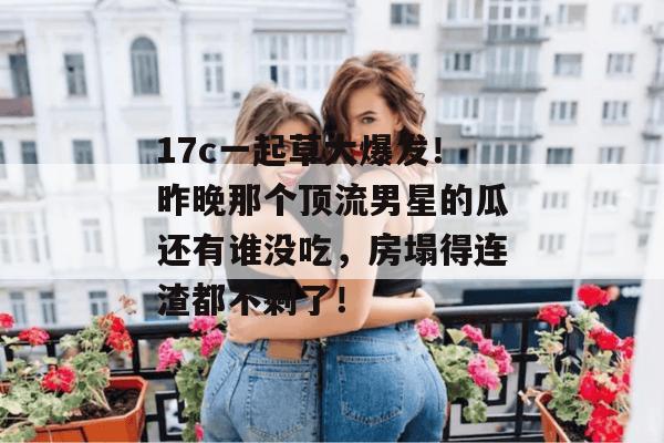 17c一起草大爆发!昨晚那个顶流男星的瓜还有谁没吃,房塌得连渣都不剩了!