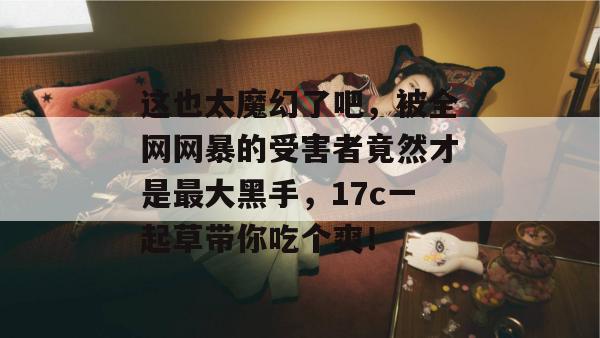 这也太魔幻了吧,被全网网暴的受害者竟然才是最大黑手,17c一起草带你吃个爽!