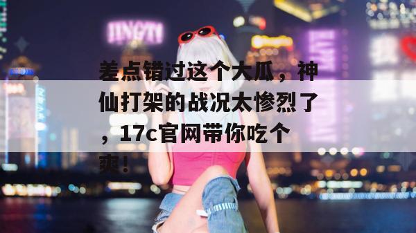 差点错过这个大瓜，神仙打架的战况太惨烈了，17c官网带你吃个爽！