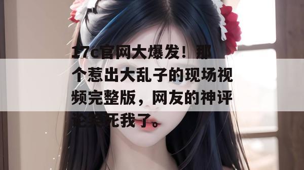 17c官网大爆发！那个惹出大乱子的现场视频完整版，网友的神评论笑死我了。