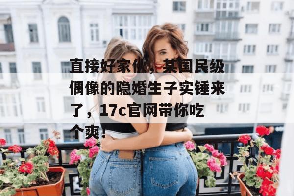 直接好家伙，某国民级偶像的隐婚生子实锤来了，17c官网带你吃个爽！