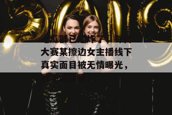 吃瓜群已经炸了，每日大赛某擦边女主播线下真实面目被无情曝光，我不能接受！