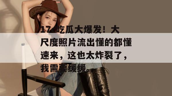 17c吃瓜大爆发!大尺度照片流出懂的都懂速来,这也太炸裂了,我需要缓缓。